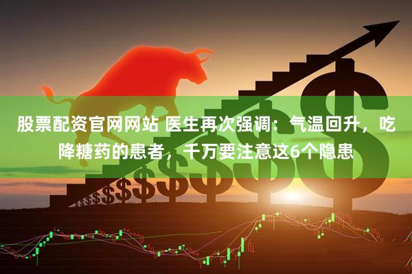 股票配资官网网站 医生再次强调：气温回升，吃降糖药的患者，千万要注意这6个隐患
