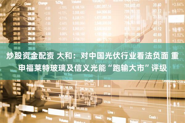 炒股资金配资 大和：对中国光伏行业看法负面 重申福莱特玻璃及信义光能“跑输大市”评级