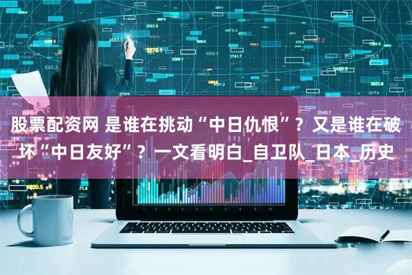 股票配资网 是谁在挑动“中日仇恨”？又是谁在破坏“中日友好”？一文看明白_自卫队_日本_历史