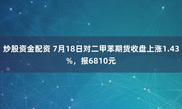 炒股资金配资 7月18日对二甲苯期货收盘上涨1.43%，报6810元