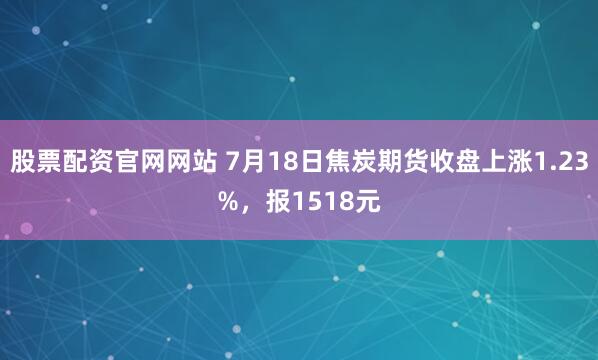 股票配资官网网站 7月18日焦炭期货收盘上涨1.23%，报1518元