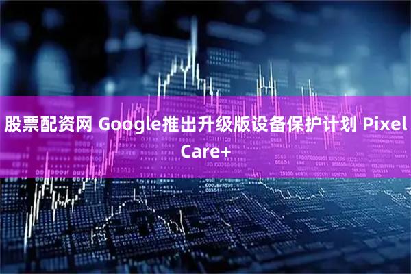 股票配资网 Google推出升级版设备保护计划 PixelCare+
