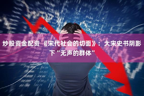 炒股资金配资 《宋代社会的切面》：大宋史书阴影下“无声的群体”