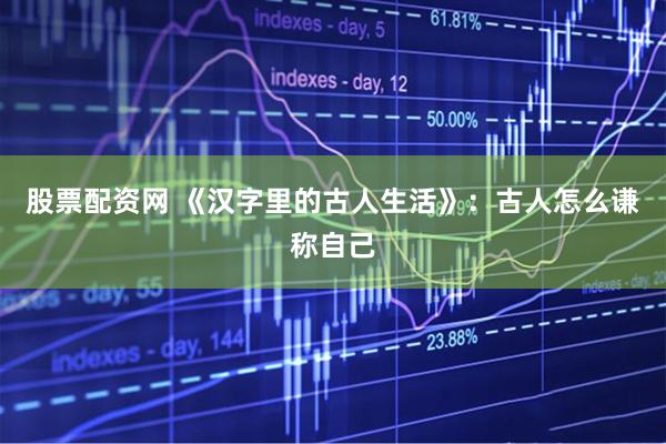 股票配资网 《汉字里的古人生活》：古人怎么谦称自己