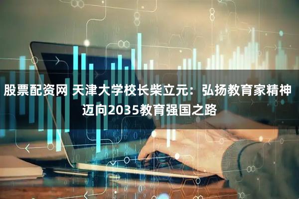 股票配资网 天津大学校长柴立元：弘扬教育家精神 迈向2035教育强国之路