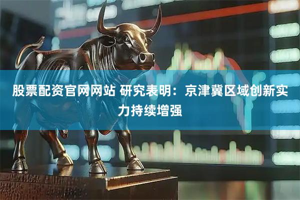 股票配资官网网站 研究表明：京津冀区域创新实力持续增强