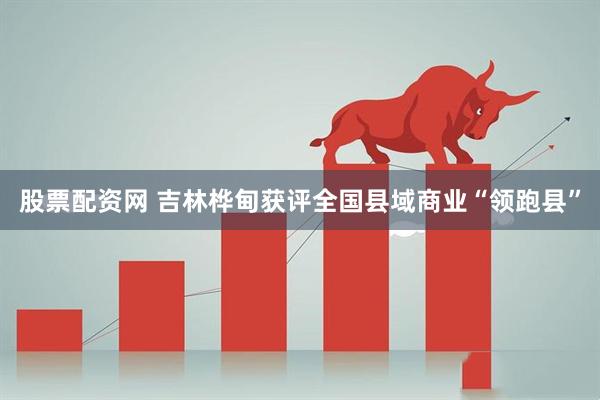 股票配资网 吉林桦甸获评全国县域商业“领跑县”