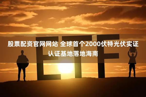 股票配资官网网站 全球首个2000伏特光伏实证认证基地落地海南