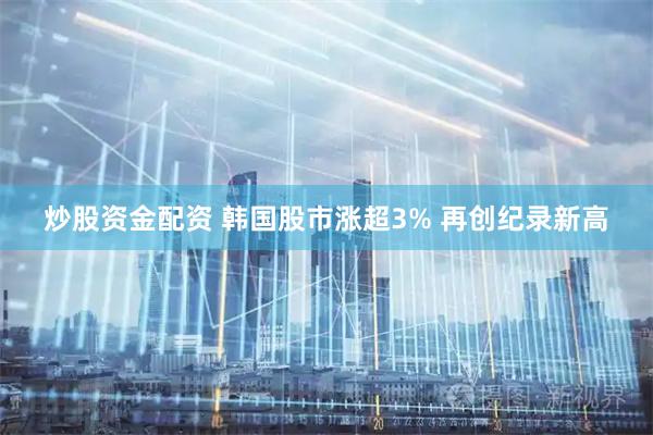 炒股资金配资 韩国股市涨超3% 再创纪录新高