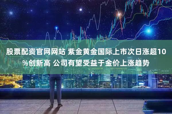 股票配资官网网站 紫金黄金国际上市次日涨超10%创新高 公司有望受益于金价上涨趋势