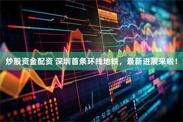 炒股资金配资 深圳首条环线地铁，最新进展来啦！