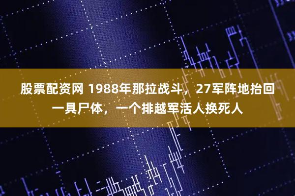 股票配资网 1988年那拉战斗，27军阵地抬回一具尸体，一个排越军活人换死人
