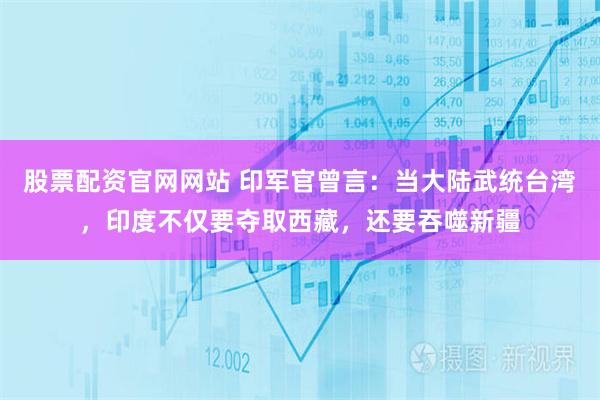 股票配资官网网站 印军官曾言：当大陆武统台湾，印度不仅要夺取西藏，还要吞噬新疆