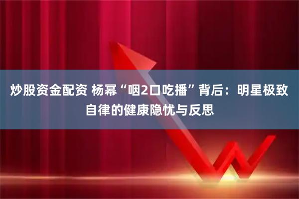 炒股资金配资 杨幂“咽2口吃播”背后：明星极致自律的健康隐忧与反思